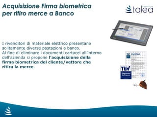 Acquisizione firma biometrica
per ritiro merce a banco
I rivenditori di materiale elettrico presentano
solitamente diverse postazioni a banco.
Al fine di eliminare i documenti cartacei all’interno
dell’azienda è possibile acquisire la firma
biometrica del cliente/vettore che ritira la
merce, per la firma del documento elettronico.
 