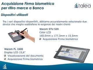 Abilitazione del dispositivo esterno
condiviso con il monitor del banconista/cassiere
Acquisizione Firma biometrica Visualizzazione del documento
Acquisizione firma biometrica
Stampa cartacea del documento
firmato in un’unica copia
per il cliente
Archiviazione automatica del documento firmato
Il processo di Acquisizione Firma
Acquisizione Firma biometrica
per ritiro merce a Banco
 