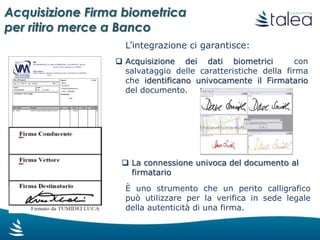 I principali Vantaggi
Acquisizione Firma biometrica
per ritiro merce a Banco
Viene stampata solo la copia per il cliente/vettore già firmata, a titolo
di giustificativo di trasporto, quindi si riduce la carta e i relativi costi
di gestione
Il documento digitale viene automaticamente archiviato con la firma
biometrica e potrà essere ricercato, consultato ed utilizzato da tutti gli
utenti con un click.
Aumentando la velocità di esecuzione dei processi cresce anche la
qualità del servizio fornito al cliente finale
La firma sul DDT non avviene sulle copie cartacee, ma si appone una
firma biometrica con piena validità legale
Grazie al «touch screen», il cliente firma direttamente sul monitor in
modo veloce ed immediato.
 