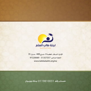 ‫بوبــيان‬ ‫بــنك‬ 0119810031 ‫رقم‬ ‫حســاب‬
35 ‫ـزل‬‫ـ‬‫ـ‬‫ـ‬‫ـ‬‫ن‬‫م‬ - 608 ‫ـارع‬‫ـ‬‫ـ‬‫ـ‬‫ـ‬‫ـ‬‫ش‬- 6 ‫ـة‬‫ـ‬‫ـ‬‫ـ‬‫ـ‬‫ع‬‫قط‬ - ‫ـالم‬‫ـ‬‫ـ‬‫ـ‬‫ـ‬‫س‬‫ال‬ :‫اإلدارة‬
97220089 - 51357357 :‫الساخن‬ ‫الخط‬
www.talebalaelm.org.kw
 