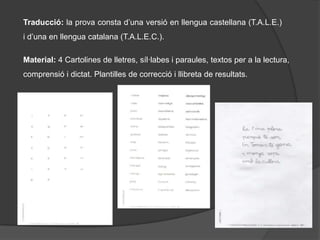 Traducció: la prova consta d’una versió en llengua castellana (T.A.L.E.) i d’una en llengua catalana (T.A.L.E.C.).Material: 4 Cartolines de lletres, síl·labes i paraules, textos per a la lectura, comprensió i dictat. Plantilles de correcció i llibreta de resultats.