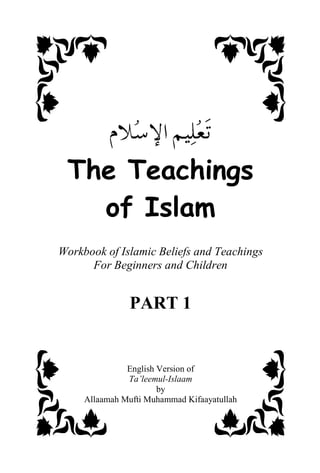 7KH7HDFKLQJV
   RI,VODP
Workbook of Islamic Beliefs and Teachings
      For Beginners and Children


                PART 1


               English Version of
               Ta’leemul-Islaam
                       by
     Allaamah Mufti Muhammad Kifaayatullah
 