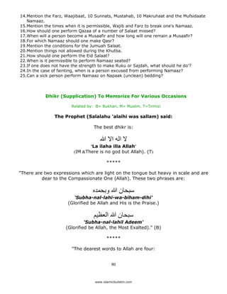 14.Mention the Farz, Waajibaat, 10 Sunnats, Mustahab, 10 Makruhaat and the Mufsidaate
       Namaaz.
    15.Mention the times when it is permissible, Wajib and Farz to break one's Namaaz.
    16.How should one perform Qazaa of a number of Salaat missed?
    17.When will a person become a Musaafir and how long will one remain a Musaafir?
    18.For which Namaaz should one make Qasr?
    19.Mention the conditions for the Jumuah Salaat.
    20.Mention things not allowed during the Khutba.
    21.How should one perform the Eid Salaat?
    22.When is it permissible to perform Namaaz seated?
    23.If one does not have the strength to make Ruku or Sajdah, what should he do'?
    24.In the case of fainting, when is a person excused from performing Namaaz?
    25.Can a sick person perform Namaaz on Napaak (unclean) bedding?




               Dhikr (Supplication) To Memorize For Various Occasions

                           Related by: B= Bukhari, M= Muslim, T=Tirmizi

                   The Prophet (Salalahu 'alaihi was sallam) said:

                                      The best dhikr is:

                                         ‫ال اله اال ﷲ‬
                                   'La ilaha illa Allah'
                            (IM &There is no god but Allah). (T)

                                             *****

    "There are two expressions which are light on the tongue but heavy in scale and are
              dear to the Compassionate One (Allah). These two phrases are:

                                     ‫سبحان ﷲ وبحمده‬
                            'Subha-nal-lahi-wa-biham-dihi'
                         (Glorified be Allah and His is the Praise.)

                                     ‫سبحان ﷲ العظيم‬
                                  'Subha-nal-lahil Adeem'
                         (Glorified be Allah, the Most Exalted)." (B)

                                             *****

                           "The dearest words to Allah are four:


                                                90 

 
                                      www.islamicbulletin.com
 