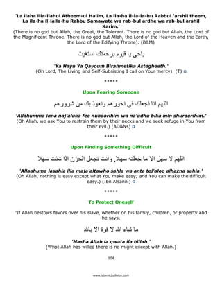 'La ilaha illa-llahul Atheem-ul Halim, La ila-ha il-la-la-hu Rabbul 'arshil theem,
    La ila-ha il-lalla-hu Rabbu Samawate wa rab-bul ardhe wa rab-bul arshil
                                         Karim.'
(There is no god but Allah, the Great, the Tolerant. There is no god but Allah, the Lord of
the Magnificent Throne. There is no god but Allah, the Lord of the Heaven and the Earth,
                         the Lord of the Edifying Throne). (B&M)

                                 ‫ياحي يا قيوم برحمتك استغيث‬
                     'Ya Hayu Ya Qayoum Birahmetika Astegheeth.'
             (Oh Lord, The Living and Self-Subsisting I call on Your mercy). (T)

                                               *****

                                   Upon Fearing Someone

                      ‫اللھم انا نجعلك في نحورھم ونعوذ بك من شرورھم‬
    'Allahumma inna naj'aluka fee nuhoorihim wa na'udhu bika min shuroorihim.'
     (Oh Allah, we ask You to restrain them by their necks and we seek refuge in You from
                                     their evil.) (AD&Ns)

                                               *****

                             Upon Finding Something Difficult

              ‫اللھم ال سھل اال ما جعلته سھال, وانت تجعل الحزن اذا شئت سھال‬
     'Allaahuma lasahla illa maja'altawho sahla wa anta tej'aloo alhazna sahla.'
    (Oh Allah, nothing is easy except what You make easy; and You can make the difficult
                                    easy.) (Ibn Alsanni)

                                               *****

                                      To Protect Oneself

    "If Allah bestows favors over his slave, whether on his family, children, or property and
                                             he says,

                                      ‫ما شاء ﷲ ال قوة اال با‬
                             'Masha Allah la qwata ila billah.'
                  (What Allah has willed there is no might except with Allah.)

                                                 104 

 
                                        www.islamicbulletin.com
 