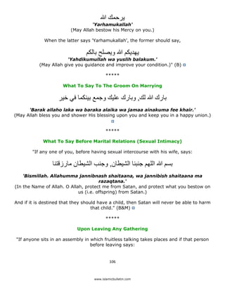 ‫يرحمك ﷲ‬
                                      'Yarhamukallah'
                             (May Allah bestow his Mercy on you.)

                 When the latter says 'Yarhamukallah', the former should say,

                                    ‫يھديكم ﷲ ويصلح بالكم‬
                            'Yahdikumullah wa yuslih balakum.'
               (May Allah give you guidance and improve your condition.)" (B)

                                               *****

                          What To Say To The Groom On Marrying

                        ‫بارك ﷲ لك, وبارك عليك وجمع بينكما في خير‬
      'Barak allaho laka wa baraka alaika wa jamaa ainakuma fee khair.'
(May Allah bless you and shower His blessing upon you and keep you in a happy union.)


                                               *****

                 What To Say Before Marital Relations (Sexual Intimacy)

            "If any one of you, before having sexual intercourse with his wife, says:

                     ‫بسم ﷲ اللھم جنبنا الشيطان, وجنب الشيطان مارزقتنا‬
        'Bismillah. Allahumma jannibnash shaitaana, wa jannibish shaitaana ma
                                           razaqtana.'
    (In the Name of Allah. O Allah, protect me from Satan, and protect what you bestow on
                                 us (i.e. offspring) from Satan.)

    And if it is destined that they should have a child, then Satan will never be able to harm
                                        that child." (B&M)

                                               *****

                                Upon Leaving Any Gathering

    "If anyone sits in an assembly in which fruitless talking takes places and if that person
                                      before leaving says:


                                                 106 

 
                                        www.islamicbulletin.com
 