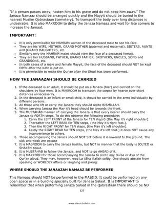 "If a person passes away, hasten him to his grave and do not keep him away." The
Janaza Namaaz should be arranged quickly and the Mayyit should be buried in the
nearest Muslim Qabrastaan (cemetery). To transport the body over long distances is
undesirable. It is also MAKROOH to delay the Janaza Namaaz and wait for late comers to
increase the Jamaat.

IMPORTANT:

    •   It is only permissible for MAHRAM women of the deceased male to see his face.
    •   They are his WIFE, MOTHER, GRAND MOTHER (paternal and maternal), SISTERS, AUNTS
        and (GRAND DAUGHTERS, etc.
    •   Similarly only the MAHRAM males should view the face of a deceased female.
    •   They are her HUSBAND, FATHER, GRAND FATHER, BROTHERS, UNCLES, SONS and
        GRANDSONS, etc.
    •   In both cases of a male and female Mayyit, the face of the deceased should NOT be kept
        OPEN after the Kafn is put on.
    •   It is permissible to recite the Qur'an after the Ghusl has been performed.

HOW THE JANAAZAH SHOULD BE CARRIED

    1. If the deceased is an adult, it should be put on a Janaza (bier) and carried on the
       shoulders by four men. It is MAKROOH to transport the corpse by hearse over short
       distances unnecessarily.
    2. In the deceased is an infant or small child, it should be carried in the arms individually by
       different persons.
    3. All those who lift or carry the Janaza they should recite BISMILLAH.
    4. When carrying Janaza the May it’s head should be towards the front.
    5. The MUSTAHAB manner of' carrying the Janaza is that every bearer should carry the
       Janaza to FORTH steps. To do this observe the following procedure:
           1. Carry the LEFT FRONT of the Janaza for TEN steps5 (the May it’s right shoulder).
           2. Thereafter the LEFT REAR for TEN steps, (the May it’s right foot.).
           3. Then the RIGHT FRONT for TEN steps, (the May it’s left shoulder).
           4. Lastly the RIGHT REAR for TEN steps, (the May it’s left foot.) it does NOT cause any
              inconvenience to others.
    6. Those accompanying the Janaza should NOT SIT before it is lowered to the ground. The
       sick and weak are excuse
    7. It is MASNOON to carry the Janaza hastily, but NOT in manner that the body is JOLTED or
       SHAKEN about.
    8. It is MUSTAHAB to follow the Janaza, and NOT to go AHEAD of it.
    9. It is MAKROOH for those accompanying the Janaza to recite any Du’aa or Aya of the
       Qur'an aloud. They may, however, read La ilâha illallah softly. One should abstain from
       speaking or WORLDLY affairs or laughing and joking.

WHERE SHOULD THE JANAAZAH NAMAAZ BE PERFORMED

This Namaaz should NOT be performed in the MASJID. It could be performed on any
open space or in a building specially built for Janaza Salaat. It is IMPORTANT to
remember that when performing Janaza Salaat in the Qabrastaan there should be NO
                                                  127 

 
                                         www.islamicbulletin.com
 