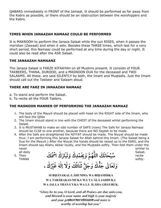 QABARS immediately in FRONT of the Jamaat. It should be performed as far away from
the Kabrs as possible, or there should be an obstruction between the worshippers and
the Kabrs.



TIMES WHEN JANAAZAH NAMAAZ COULD BE PERFORMED

It is MAKROOH to perform the Janaza Salaat while the sun RISES, when it passes the
meridian (Zawaal) and when it sets. Besides these THREE times, which last for a very
short period, this Namaaz could be performed at any time during the day or night. It
could also be read after the ASR Salaat.

THE JANAAZAH NAMAANZ

The Janaza Salaat is FARZE KIFAAYAH on all Muslims present. It consists of FOUR
TAKBEERS, THANA, DUROOD, and a MASNOON DUA for the deceased and TWO
SALAAMS. All these. are said SILENTLY by both, the Imam and Muqtadis. Just the Imam
should call out the Takbeer and Salaam aloud.

THERE ARE FARZ IN JANAAZAH NAMAAZ

a. To stand and perform the Salaat.
b. To recite all the FOUR Takbirs.

THE MASNOON MANNER OF PERFORMING THE JANAAZAH NAMAAZ

    1. The body of the Mayyit should be placed with head on the RIGHT side of the Imam, who
       will face the Qibla
    2. The Imam should stand in line with the CHEST of the deceased whilst performing the
       Salaat.
    3. It is MUSTAHAB to make an odd number of SAFS (rows) The Safs for Janaza Namaaz
       should be CLSE to one another, because there are NO Sajdah to be made.
    4. After the Safs are straightened the NIYYAT should be made. The Niyyat should be made
       thus: I am performing this Janaza Salaat for Allah behind this Imam. (The Salaat being a
       Dua for the Mayyit.) After the Niyyat the hands should be raised up to the EARS, and the
       Imam should say Allahu Akbar loudly, and the Muqtadis softly. Then fold them under the
       navel                                                                          similar to
       all daily                                                                      Salaat.
    5. Then                                                                           recite
       THANA                                                                          softly:




                                                 128 

 
                                        www.islamicbulletin.com
 