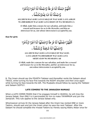 Dua for girls




8. The Imam should say the FOURTH Takbeer and thereafter recite the Salaam aloud
TWICE, while turning his face first towards the RIGHT shoulder and then once again
while turning his face towards the left. The Muqtadis should follow by saying the Takbeer
and Salaam SOFTLY.

                     LATE COMERS TO THE JANAAZAH NAMAAZ

When a LATE COMER FEARS that if he engages himself in WUDHU, he will miss the
Janaza Salaat, then ONLY is it permissible for him to make TAYAMMUM and join the
Jamaa’ah. This rule applies to the Janaza Salaat only.

Whomsoever arrives Or the Janaza Salaat after the Imam has recited ONE or more
Takbirs, should wait and join the Imam when he says the next Takbeer. After the
Salaam he should complete the missed Takbirs by merely saying Allahu Akbar once for
                                             132 

 
                                    www.islamicbulletin.com
 