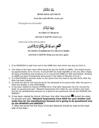 1. It its MAKROOH to add more soil to the KABR than that which was dug out from it.

    2. The shape of the Kahr when filled should he like the HUMP of CAMEL. The height should
       be approximately 25 to 30 cms. It should NOT be made SQUARE or into any other shape.
       All types of buildings and enclosure on or around the KABR are NOT permissible. Building
       on QABR has been emphatically denounced in the Habit of Rasullah (S.A.W.).
    3. It is MUSTAHAB to sprinkle water on the grave from the head to leg side thrice after the
       Kabr has been shaped.
    4. To recite the Qur'an and mae Du’aa for the deceased at his grave side, after the grave is
       filled and shaped, is also MUSTAHAB.
    5. It has been related by Hazrat UTHMAN (R.A.) that after Rasulullah (S.A.W.) buried the
       dead, he paused and said: "Beseech forgiveness from Allah for your brother and make
       Dua for his steadfastness because he is going to be questioned now by the MUNKAR and
       NAKEER."
    6. It has been related be Hazrat Uthmaan that after Rasulullah       buried the dead,
       he paused and said, “Beseech forgiveness from Allah for your brother and
       make Dua for his steadfastness because he is going to be questioned now
       by the MUNKAR and NAKEER."
       7. After the burial the first Ruku of Suratul Bakarah should be read at the head
       side of the Kabr:-


                                                 134 

 
                                        www.islamicbulletin.com
 
