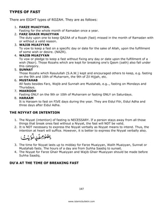 TYPES OF FAST

There are EIGHT types of ROZAH. They are as follows:

    1. FARZE MUAIYYAN.
       Fasting for the whole month of Ramadan once a year.
    2. FARZ GHAIR MUAIYYAN
       The duty upon one to keep QAZAA of a Rozah (fast) missed in the month of Ramadan with
       or without a valid reason.
    3. WAJIB MUAIYYAN
       To vow to keep a fast on a specific day or date for the sake of Allah, upon the fulfillment
       of some wish or desire. (NAZR).
    4. WAJIB MUAIYYAN
       To vow or pledge to keep a fast without fixing any day or date upon the fulfillment of a
       wish (Nazr). Those Rozahs which are kept for breaking one's Qasm (oath) also fall under
       this category.
    5. SUNNAT
       Those Rozahs which Rasulullah (S.A.W.) kept and encouraged others to keep, e.g. fasting
       on the 9th and 10th of Muharram, the 9th of Zil Hijjah, etc.
    6. MUSTAHAB
       All fasts besides Farz, Wajib and Sunnah are Mustahab, e.g.., fasting on Mondays and
       Thursdays.
    7. MAKROOH
       Fasting ONLY on the 9th or 10th of Muharram or fasting ONLY on Saturdays.
    8. HARAAM
       It is Haraam to fast on FIVE days during the year. They are Eidul Fitr, Eidul Adha and
       three days after Eidul Adha.

THE NIYYAT OR INTENTION

    1. The Niyyat (intention) of fasting is NECESSARY. If a person stays away from all those
       things that break ones fast without a Niyyat, the fast will NOT be valid.
    2. It is NOT necessary to express the Niyyat verbally as Niyyat means to intend. Thus, the
       intention at heart will suffice. However, it is better to express the Niyyat verbally also.



    3. The time for Niyyat lasts up to midday for Farze Muaiyyan, Walih Muaiyyan, Sunnat or
       Mustahab fasts. The hours of a day are from Suhha Saadiq to sunset.
    4. The Niyyat for Farze Ghair Muaiyyan and Wajib Ghair Muaiyyan should be made before
       Suhha Saadiq.

DU'A AT THE TIME OF BREAKING FAST




                                                  147 

 
                                         www.islamicbulletin.com
 