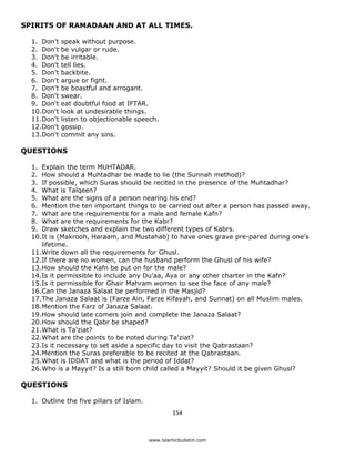 SPIRITS OF RAMADAAN AND AT ALL TIMES.

    1. Don't   speak without purpose.
    2. Don't   be vulgar or rude.
    3. Don't   be irritable.
    4. Don't   tell lies.
    5. Don't   backbite.
    6. Don't   argue or fight.
    7. Don't   be boastful and arrogant.
    8. Don't   swear.
    9. Don't   eat doubtful food at IFTAR.
    10.Don't   look at undesirable things.
    11.Don't   listen to objectionable speech.
    12.Don't   gossip.
    13.Don't   commit any sins.

QUESTIONS

    1. Explain the term MUHTADAR.
    2. How should a Muhtadhar be made to lie (the Sunnah method)?
    3. If possible, which Suras should be recited in the presence of the Muhtadhar?
    4. What is Talqeen?
    5. What are the signs of a person nearing his end?
    6. Mention the ten important things to be carried out after a person has passed away.
    7. What are the requirements for a male and female Kafn?
    8. What are the requirements for the Kabr?
    9. Draw sketches and explain the two different types of Kabrs.
    10.It is (Makrooh, Haraam, and Mustahab) to have ones grave pre-pared during one’s
       lifetime.
    11.Write down all the requirements for Ghusl.
    12.If there are no women, can the husband perform the Ghusl of his wife?
    13.How should the Kafn be put on for the male?
    14.Is it permissible to include any Du’aa, Aya or any other charter in the Kafn?
    15.Is it permissible for Ghair Mahram women to see the face of any male?
    16.Can the Janaza Salaat be performed in the Masjid?
    17.The Janaza Salaat is (Farze Ain, Farze Kifayah, and Sunnat) on all Muslim males.
    18.Mention the Farz of Janaza Salaat.
    19.How should late comers join and complete the Janaza Salaat?
    20.How should the Qabr be shaped?
    21.What is Ta'ziat?
    22.What are the points to be noted during Ta'ziat?
    23.Is it necessary to set aside a specific day to visit the Qabrastaan?
    24.Mention the Suras preferable to be recited at the Qabrastaan.
    25.What is IDDAT and what is the period of Iddat?
    26.Who is a Mayyit? Is a still born child called a Mayyit? Should it be given Ghusl?

QUESTIONS

    1. Outline the five pillars of Islam.
                                                     154 

 
                                            www.islamicbulletin.com
 