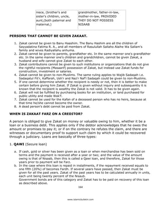 niece, (brother's and          grandmother, father-in-law,
                   sister's children, uncle,      mother-in-law, PROVIDED
                   aunt,(both paternal and        THEY DO NOT POSSESS
                   maternal,)                     NISAAB



PERSONS THAT CANNOT BE GIVEN ZAKAAT.

    1. Zakat cannot be given to Banu Haashim. The Banu Hashim are all the children of
       Sayyadatina Fatima R. A., and all members of Rasulullah Sallaho Alaihe Wa Sallam's
       family and wives Radiyallahu anhuma.
    2. Zakat cannot be given to parents, grandfather etc. In the same manner one's grandfather
       etc. In the same manner one's children and grandchildren, cannot be given Zakat, a
       husband and wife cannot give Zakat to each other.
    3. Zakat contributions cannot be given to such institutions or organizations that do not give
       the rightful recipients (Masaarif) possession of Zakat, but instead use Zakat funds for
       construction, investment or salaries.
    4. Zakat cannot be given to non-Muslims. The same ruling applies to Wajib Sadaqah i.e.
       Sadaqatul Fit'r, Kaffarah, Ush'r and Naz'r Naf'l Sadaqah could be given to non-Muslims.
    5. If one cannot determine whether the recipient is needy or not, then it is better to make
       certain before giving him Zakat. If Zakat is given without inquiry and subsequently it is
       known that the recipient is wealthy the Zakat is not valid. It has to be given again.
    6. Zakat will not be fulfilled by purchasing books for an institution, or land purchased for
       public utility and made Wak'f.
    7. Zakat cannot be used for the Kafan of a deceased person who has no heirs, because at
       that time he/she cannot become the owner.
    8. A dead person’s debt cannot be paid from Zakat.

WHEN IS ZAKAAT FARZ ON A CREDITOR?

A person is obliged to give Zakat on money or valuable owing to him, whether it be a
loan or a business debt. This applies only if the debtor acknowledges that he owes the
amount or promises to pay it; or if on the contrary he refutes the claim, and there are
witnesses or documentary proof to support such claim by which it could be recovered
through a judiciary. Loans are basically of three types:

1. QAWI (Secure loan)

    a. If cash, gold or silver has been given as a loan or when merchandise has been sold on
       terms and the payment is received after a year or two; and the value of the amount
       owing is that of Nisaab, then this is called a Qawi loan, and therefore, Zakat for those
       years prior to payment will be Farz.
    b. In the case where this loan is repaid in installments, if the repayment received equals to
       one fifth (20%) of becomes Fardh. If several years have passed, then Zakat must be
       given for all the past years. Zakat of the past years has to be calculated annually in units,
       each unit being twenty percent of the Nisaub.
       Government bonds are of this category and Zakat has to be paid on recovery of this loan
       as described above.
                                                  164 

 
                                         www.islamicbulletin.com
 