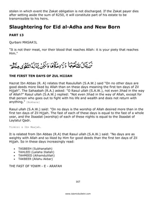 stolen in which event the Zakat obligation is not discharged. If the Zakat payer dies
after setting aside the sum of R250, it will constitute part of his estate to be
transmissible to his heirs.

Slaughtering for Eid al-Adha and New Born
PART 13

Qurbani MASAA'IL

"It is not their meat, nor their blood that reaches Allah: it is your piety that reaches
Him."




THE FIRST TEN DAYS OF ZUL HIJJAH

Hazrat Ibn Abbas (R. A) relates that Rasulullah (S.A.W.) said "On no other days are
good deeds more liked by Allah than on these days meaning the first ten days of Zil
Hijjah". The Sahaabah (R.A.) asked: "O Rasul ullah (S.A.W.), not even Jihad in the way
of Allah?" Rasul ullah (S.A.W.) replied: "Not even Jihad in the way of Allah, except for
that person who goes out to fight with his life and wealth and does not return with
anything." [Bukhara]

Rasul ullah (S.A.W.) said: "On no days is the worship of Allah desired more than in the
first ten days of Zil Hijjah. The fast of each of these days is equal to the fast of a whole
year, and the Ibaadat (worship) of each of these nights is equal to the Ibaadat of
Laylatul Qadr.

Tirmizi & Ibn Maajah.

It is related from Ibn Abbas (R.A) that Rasul ullah (S.A.W.) said: "No days are as
weighty with Allah and so liked by Him for good deeds than the first ten days of Zil
Hijjah. So in these days increasingly read:

    •   TASBEEH (Subhanallah)
    •   TAHLEEI (Lailaha Illallah)
    •   TAHMEED (Alhamdulillah)
    •   TAKBEER (Allahu Akbar)

THE FAST OF YOWM - E - ARAFAH




                                               167 

 
                                      www.islamicbulletin.com
 