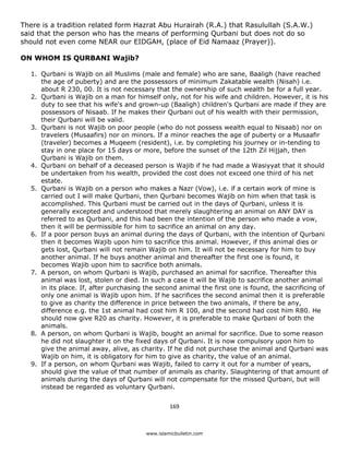 There is a tradition related form Hazrat Abu Hurairah (R.A.) that Rasulullah (S.A.W.)
said that the person who has the means of performing Qurbani but does not do so
should not even come NEAR our EIDGAH, (place of Eid Namaaz (Prayer)).

ON WHOM IS QURBANI Wajib?

    1. Qurbani is Wajib on all Muslims (male and female) who are sane, Baaligh (have reached
       the age of puberty) and are the possessors of minimum Zakatable wealth (Nisah) i.e.
       about R 230, 00. It is not necessary that the ownership of such wealth be for a full year.
    2. Qurbani is Wajib on a man for himself only, not for his wife and children. However, it is his
       duty to see that his wife's and grown-up (Baaligh) children's Qurbani are made if they are
       possessors of Nisaab. If he makes their Qurbani out of his wealth with their permission,
       their Qurbani will be valid.
    3. Qurbani is not Wajib on poor people (who do not possess wealth equal to Nisaab) nor on
       travelers (Musaafirs) nor on minors. If a minor reaches the age of puberty or a Musaafir
       (traveler) becomes a Muqeem (resident), i.e. by completing his journey or in-tending to
       stay in one place for 15 days or more, before the sunset of the 12th Zil Hijjah, then
       Qurbani is Wajib on them.
    4. Qurbani on behalf of a deceased person is Wajib if he had made a Wasiyyat that it should
       be undertaken from his wealth, provided the cost does not exceed one third of his net
       estate.
    5. Qurbani is Wajib on a person who makes a Nazr (Vow), i.e. if a certain work of mine is
       carried out I will make Qurbani, then Qurbani becomes Wajib on him when that task is
       accomplished. This Qurbani must be carried out in the days of Qurbani, unless it is
       generally excepted and understood that merely slaughtering an animal on ANY DAY is
       referred to as Qurbani, and this had been the intention of the person who made a vow,
       then it will be permissible for him to sacrifice an animal on any day.
    6. If a poor person buys an animal during the days of Qurbani, with the intention of Qurbani
       then it becomes Wajib upon him to sacrifice this animal. However, if this animal dies or
       gets lost, Qurbani will not remain Wajib on him. It will not be necessary for him to buy
       another animal. If he buys another animal and thereafter the first one is found, it
       becomes Wajib upon him to sacrifice both animals.
    7. A person, on whom Qurbani is Wajib, purchased an animal for sacrifice. Thereafter this
       animal was lost, stolen or died. In such a case it will be Wajib to sacrifice another animal
       in its place. If, after purchasing the second animal the first one is found, the sacrificing of
       only one animal is Wajib upon him. If he sacrifices the second animal then it is preferable
       to give as charity the difference in price between the two animals, if there be any,
       difference e.g. the 1st animal had cost him R 100, and the second had cost him R80. He
       should now give R20 as charity. However, it is preferable to make Qurbani of both the
       animals.
    8. A person, on whom Qurbani is Wajib, bought an animal for sacrifice. Due to some reason
       he did not slaughter it on the fixed days of Qurbani. It is now compulsory upon him to
       give the animal away, alive, as charity. If he did not purchase the animal and Qurbani was
       Wajib on him, it is obligatory for him to give as charity, the value of an animal.
    9. If a person, on whom Qurbani was Wajib, failed to carry it out for a number of years,
       should give the value of that number of animals as charity. Slaughtering of that amount of
       animals during the days of Qurbani will not compensate for the missed Qurbani, but will
       instead be regarded as voluntary Qurbani.


                                                   169 

 
                                          www.islamicbulletin.com
 