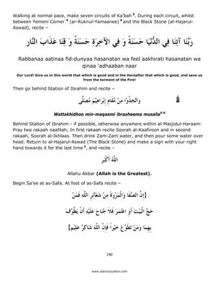 Walking at normal pace, make seven circuits of Ka’bah 3. During each circuit, whilst
between Yemeni Corner 4 (ar-Ruknul-Yamaanee) 4 and the Black Stone (al-Hajarul-
Aswad), recite –


         ‫ﺭﱠﻨَﺎ ﺁﺗِﻨَﺎ ﻓِﻲ ﺍﻟ ﱡْﻧﻴَﺎ ﺣﺴﻨﺔ ﻭ ﻓِﻲ ﺍﻵﺧﺮﺓ ﺣﺴﻨﺔ ﻭ ﻗﻨَﺎ ﻋﺬﹶﺍﺏ ﺍﻟﱠﺎﺭ‬
           ‫ِ َ ِ َ ََ ﹰ َ ِ َ َ ﻨ‬          َ ‫ﺪ َ ََ ﹰ‬                     ‫َﺑ‬
    Rabbanaa aatinaa fid-dunyaa hasanatan wa feel aakhirati hasanatan wa
                            qinaa 'adhaaban naar
    Our Lord! Give us in this world that which is good and in the Hereafter that which is good, and save us
                                          from the torment of the Fire!

Then go behind Station of Ibrahim and recite –

                                      ‫ﻭَﺍﱠﺨﺬﻭْﺍ ﻣﻦ ﱠﻘﹶﺎﻡ ﹺﺇْﺑﺮَﺍﻫﻴﻢ ﻣﺼ ًّﻰ‬
                                       ‫ﺗ ِ ﹸ ِ ْ ﻣ ﹺ ِ ْ َ ُ َﻠ‬
                        Wattakhidhoo min-maqaami ibraaheema musalla9 H

Behind Station of Ibrahim - if possible, otherwise anywhere within al-Masjidul-Haraam:
Pray two rakaah naafilah; In first rakaah recite Soorah al-Kaafiroon and in second
rakaah, Soorah al-Ikhlaas. Then drink Zam-Zam water, and then pour some water over
head. Return to al-Hajarul-Aswad (The Black Stone) and make a sign with your right
hand towards it for the last time 2, and recite –

                                                    ‫ﺍﻟ ﱠﻪ ﺃﹶﻛﹾﺒَﺮ‬
                                                            ُ‫ﻠ‬
                                Allahu Akbar (Allah is the Greatest).

Begin Sa’ee at as-Safa. At foot of as-Safa recite –

                                  ‫}ﹺﺇ ﱠ ﺍﻟ ﱠﻔﹶﺎ ﻭَﺍﹾﻟﻤﺮﻭﺓ ﻣﻦ ﺷﻌَﺂِﺋﺮ ﺍﻟ ﱠﻪ ﻓﻤﻦ‬
                                  ْ َ ‫َ ْ َﹶ ِ ْ َ ﹺ ﻠِ ﹶ‬           ‫ﻥ ﺼ‬

                               ‫ﺣ ﱠ ﺍﹾﻟﺒﻴﺖ ﹶﺃﻭ ﺍﻋﺘﻤﺮ ﻓﻼ ﺟﻨَﺎﺡ ﻋﻠﻴﻪ ﹶﺃﻥ َﻳ ﱠ ﱠﻑ‬
                               َ ‫َﺞ َ ْ َ ﹺ ْ َ َ َ ﹶ ﹶ ُ َ َ ﹶ ْ ِ ﹾ ﻄ ﻮ‬

                                {‫ﹺﺑﻬﻤَﺎ ﻭﻣﻦ َﺗﻄ ﱠﻉ ﺧﻴْﺮﹰﺍ ﻓﺈ ﱠ ﺍﻟ ﱠﻪ ﺷَﺎﻛِ ٌ ﻋﻠﻴْﻢ‬
                                    ِ َ ‫ﹺ َ َ ْ ﹶﻮ َ َ ﹶﹺﻥ ﻠ َ ﺮ‬


                                                        190 

 
                                              www.islamicbulletin.com
 