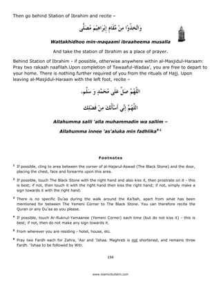 Then go behind Station of Ibrahim and recite –

                                       ‫ﻭَﺍﱠﺨﺬﻭْﺍ ﻣﻦ ﱠﻘﹶﺎﻡ ﹺﺇْﺑﺮَﺍﻫﻴﻢ ﻣﺼ ًّﻰ‬
                                        ‫ﺗ ِ ﹸ ِ ْ ﻣ ﹺ ِ ْ َ ُ َﻠ‬
                      Wattakhidhoo min-maqaami ibraaheema musalla

                        And take the station of Ibrahim as a place of prayer.

Behind Station of Ibrahim - if possible, otherwise anywhere within al-Masjidul-Haraam:
Pray two rakaah naafilah.Upon completion of Tawaaful-Wadaa’, you are free to depart to
your home. There is nothing further required of you from the rituals of Hajj. Upon
leaving al-Masjidul-Haraam with the left foot, recite –

                                       ،‫ﺍﻟ ﱠﻬ ﱠ ﺻ ﱢ ﻋﻠﹶﻰ ُﺤ ﱠﺪ ﻭ ﺳ ﱢﻢ‬
                                         ‫ﻠ ُﻢ َﻞ َ ﻣ َﻤ ٍ َ َﻠ‬

                                         ‫ﺍﻟ ﱠﻬ ﱠ ﹺﺇﱢﻲ ﹶﺃﺳْﺄﻟﹸﻚ ﻣﻦ ﻓﻀﻠِﻚ‬
                                            ْ ‫ﻠ ُﻢ ﻧ ﹶ َ ِ ْ ﹶ‬
                        Allahumma salli 'alla muhammadin wa sallim –

                           Allahumma innee 'as'aluka min fadhlika9 L




                                                  Footnotes
1
    If possible, cling to area between the corner of al-Hajarul-Aswad (The Black Stone) and the door,
    placing the chest, face and forearms upon this area.
2
    If possible, touch The Black Stone with the right hand and also kiss it, then prostrate on it - this
    is best; if not, then touch it with the right hand then kiss the right hand; if not, simply make a
    sign towards it with the right hand.
3
    There is no specific Du’aa during the walk around the Ka’bah, apart from what has been
    mentioned for between The Yemeni Corner to The Black Stone. You can therefore recite the
    Quran or any Du’aa as you please.
4
    If possible, touch Ar-Ruknul-Yamaanee (Yemeni Corner) each time (but do not kiss it) - this is
    best; if not, then do not make any sign towards it.
5
    From wherever you are residing - hotel, house, etc.
6
    Pray two Fardh each for Zahra, ‘Asr and ‘Ishaa. Maghreb is not shortened, and remains three
    Fardh. ‘Ishaa to be followed by Witr.


                                                       194 

 
                                              www.islamicbulletin.com
 