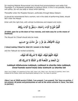 On reaching Makkah Mukarramah one should find accommodation and settle first.
Thereafter it is Mustahab (preferable) to perform Ghusl. It this is not possible, Wudhu
will suffice. Do not use soap or shave when bathing.

Thereafter enter the Musjidul Haraam, preferably through Babus Salaam.

It should be remembered that a woman, not in the state of performing Salat, should
NOT enter the Masjid.

Enter with the right foot, with utmost humbleness and respect and recite:




(O Allah, open for us the doors of Your mercies, and make easy for us the means of
livelihood)

The Niyyah for I’tikaaf should also be made




I intend making I’tikaaf for Allah till I remain in the Masjid

and the Talbiyah be recited constantly.


                        ،‫لَبﱠيك اللﱠھم لَبﱠيك، لَبﱠيك الَ شريك لَك لَبﱠيك‬
                          ْ َ َ ِْ َ         َ ْ      ْ ‫ْ َ ُﱠ‬
                      ‫إِنﱠ الحمد و النﱢعمةَ لَك و الملك الَ شريك لَك‬
                          َ ِْ َ   ُ ُْ ْ َ َ َ ْ َ َ ْ َ ْ
    Labbayk Allahumma Labbayk, Labbayk la sharika laka Labbayk,
        Innal hamda wanni‘mata laka walmulk La sharika lak

Here I am O Allah, (in response to Your call), here I am. Here I am, You have no partner, here I am.
Indeed all the Praise, Grace and Sovereignty belong to You. You have no partner




(Here I am at YOUR service O Allah, I am present, I am present, You' have no partner, I
am present, All praise and graciousness as well as the entire universe is Yours, You have
no partner).



                                                    198 

 
                                           www.islamicbulletin.com
 