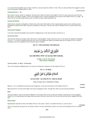 It is reported that Rasulullah used to make I`tikaf here, and also sleep here whilst in I`tikaf. There are also narrations that suggest he would
    lean on Ustuwanah Tawbah whilst in I`tikaf
                                                                                                                                     Ibn Khuzaymah
    Ustuwanah Hars / `Ali

    Hars means to watch, protect or safeguard. This was next to where the door to the Prophet’s (P.B.U.H.) room used to be and is thus the
    place where, according to scholars, some of the Sa#abah used to sit when attending to the security of the Prophet (P.B.U.H.) at night. `Ali
    used to be the one who mostly acted as such, for which it is often called Ustuwanah `Ali.

    Ustuwanah Wufud

    Wufud means caravans or delegations. Scholars tell us that when tribal leaders or their representatives used to arrive wanting to meet
    Rasulullah on behalf of their tribes, they were attended to at this spot. It was also here that the Prophet (P.B.U.H.) used to teach Din to
    them.

    Ustuwanah Tahajjud

    It has been noted that Rasulullah used to perform Tahajjud prayer at this spot and make excessive du`a’.

    Ustuwanah Jibril

    This has been marked as the place where Jibril used to visit Rasulullah. Today it cannot be seen as it lies inside the chamber of Rasulullah
    (P.B.U.H.). It is worth remembering that the entire area of the Masjid was walked and dwelled upon by the Prophet (P.B.U.H.) and his
    companions and is thus significant and of historical value to Muslims.

                                                    DU`A’: FOR LEAVING THE MASJID




                                                           O Allah, I ask for Your favour.
                                                               Other Places in Madinah

    Jannah al-Baqi` (or Baqi` al-Gharqad)

    This is the Graveyard of Madinah where rest many of the illustrious companions of the Prophet (P.B.U.H.).

                                                                  Du`a’: At Baqi`




                                                    Peace be upon you, O inhabitants of Baqi`

                                                                                                                                            al-Hakim
    Make du`a’ for it’s inhabitants and pray for their forgiveness, as this was the practice of the Prophet (P.B.U.H.).
                                                                                                                                            al-Hakim
    Many buried here are those whom Allah I had used to propagate His Din. Through their efforts we have directly benefitted.

    Badr:

    The town of Badr is 12km to the south of Madinah. It is the place where in the second year of Hijrah a small army of very ill-equipped
    Muslims (313 in total) defeated the Pagan Arabs who had an army over three times the size and several times better equipped than their
    own.

    Mount Uhud:

    Regarding the mountain of Uhud, the Prophet (P.B.U.H.) has stated, “Uhud is a mountain that loves us, and we love it.”
                                                                                                                                           Ibn Majah
    There one should visit the graves of the martyrs of Uhud. The most well-known of whom is the uncle of the Prophet (P.B.U.H.), Hamzah
    (R.A.).
                                                                            207 

 
                                                                www.islamicbulletin.com
 