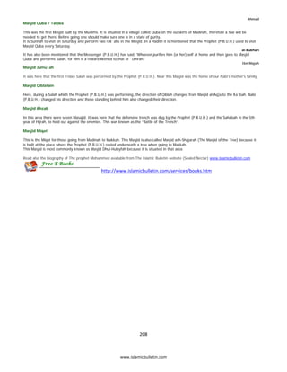 Ahmad
    Masjid Quba / Taqwa

    This was the first Masjid built by the Muslims. It is situated in a village called Quba on the outskirts of Madinah, therefore a taxi will be
    needed to get there. Before going one should make sure one is in a state of purity.
    It is Sunnah to visit on Saturday and perform two rak`ahs in the Masjid. In a Hadith it is mentioned that the Prophet (P.B.U.H.) used to visit
    Masjid Quba every Saturday.
                                                                                                                                         al-Bukhari
    It has also been mentioned that the Messenger (P.B.U.H.) has said, ‘Whoever purifies him (or her) self at home and then goes to Masjid
    Quba and performs Salah, for him is a reward likened to that of `Umrah.’
                                                                                                                                         Ibn Majah
    Masjid Jumu`ah

    It was here that the first Friday Salah was performed by the Prophet (P.B.U.H.). Near this Masjid was the home of our Nabi’s mother's family.

    Masjid Qiblatain

    Here, during a Salah which the Prophet (P.B.U.H.) was performing, the direction of Qiblah changed from Masjid al-Aq]a to the Ka`bah. Nabi
    (P.B.U.H.) changed his direction and those standing behind him also changed their direction.

    Masjid Ahzab

    In this area there were seven Masajid. It was here that the defensive trench was dug by the Prophet (P.B.U.H.) and the Sahabah in the 5th
    year of Hijrah, to hold out against the enemies. This was known as the “Battle of the Trench”.

    Masjid Miqat

    This is the Miqat for those going from Madinah to Makkah. This Masjid is also called Masjid ash-Shajarah (The Masjid of the Tree) because it
    is built at the place where the Prophet (P.B.U.H.) rested underneath a tree when going to Makkah.
    This Masjid is most commonly known as Masjid Dhul-Hulayfah because it is situated in that area.

    Read also the biography of The prophet Mohammed available from The Islamic Bulletin website (Sealed Nectar) www.islamicbulletin.com


                                                    http://www.islamicbulletin.com/services/books.htm 




                                                                           208 

 
                                                               www.islamicbulletin.com
 