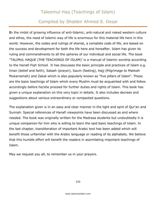 Taleemul Haq (Teachings of Islam)

                   Compiled by Shabbir Ahmed E. Desai

In the midst of growing influence of anti-Islamic, anti-natural and naked western culture
and ethos, the need of Islamic way of life is enormous for this material life here in this
world. However, the codes and rulings of shariat, a complete code of life, are based on
the success and development for both the life here and hereafter. Islam has given its
ruling and commandments to all the spheres of our individual and social life. The book
"TALIMUL HAQUE (THE TEACHINGS OF ISLAM)' is a manual of Islamic worship according
to the Hanafi Fiqh School. It has discusses the basic principle and practices of Islam e.g.
Iman (belief and faith), Salaah (prayer), Saum (fasting), Hajj (Pilgrimage to Makkah
Mukarramah) and Zakat which is also popularly known as "five pillars of Islam". These
are the basic teachings of Islam which every Muslim must be acquainted with and follow
accordingly before he/she proceed for further duties and rights of Islam. This book has
given a unique explanation on this very topic in details. It also includes decrees and
suggestions about various extraordinary or compacted questions.

The explanation given is in an easy and clear manner in the light and sprit of Qur'an and
Sunnah. Special references of Hanafi viewpoints have been discussed as and where
needed. The book was originally written for the Madrasa students but undoubtedly it is
unique companion for him who is willing to learn the said basic teachings of Islam. In
the last chapter, transliteration of important Arabic text has been added which will
benefit those unfamiliar with the Arabic language or reading of its alphabets. We believe
that this humble effort will benefit the readers in assimilating important teachings of
Islam.

May we request you all, to remember us in your prayers.




                                              210 

 
                                     www.islamicbulletin.com
 