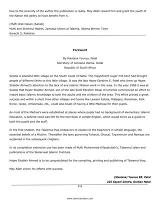 Due to the sincerity of the author the publication is ready. May Allah reward him and grant the youth of
the Nation the ability to have benefit from it.


(Mufti Wali Hasan (Saheb)
Mufti and Sheikhul Hadith, Jamiatul Uloom al Islamia, Allama Binnori Town
Karachi 5, Pakistan




                                                   Foreword


                                          By Maulana Younus, Patel
                                     Secretary of Jamiatul Ulama- Natal
                                            Republic of South Africa


Sezela is peaceful little village on the South Coast of Natal. The magnificent sugar mill here had brought
people of different faiths to this little village. It was the late Hajee Ebrahim E. Patel who drew up Hajee
Shabbir Ahmed’s attention to the lack of any Islamic Mission work in this area. In the year 1968 it was at
Sezela that Hajee Shabbir Ahmed, son of the late Soofi Ebrahim Desai of Umzinto commenced an effort to
impart basic Islamic knowledge to both the adults and the children of the area. This effort proved a great
success and within a short time other villages and towns like Lawson Estate, Malagazi, Renishaw, Park
Rynie, Ixopo, Umkomaas, ets., could also boast of having a little Madrasa for their pupils.


As most of the Madras’s were established at places where pupils had no background of elementary Islamic
Education, a definite need was felt for the text book in simple English, which would serve as a guide to
both the pupils and the staff.


In the first chapter, the Taleemul Haq endeavors to explain to the beginners in simple language, the
essential beliefs of a Muslim. Thereafter the laws governing Taharat, Ghusal, Tayammum and Namaaz are
explained in the subsequent chapters.


In its compilation extensive use has been made of Mufti Mohammed Kifayatullah’s, Taleemul Islam and
publications of the Watervaal Islamic Institute.


Hajee Shabbir Ahmed is to be congratulated for the compiling, printing and publishing of Taleemul Haq.


May Allah crown his efforts with success.


                                                                                  (Maulana) Younus ER. Patal
                                                                            225 Sayani Centre, Durban Natal
                                                       213 

 
                                              www.islamicbulletin.com
 