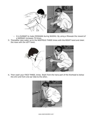 o  It is SUNNAT to make MISWAAK during WUDHU. By using a Miswaak the reward of
             a NAMAAZ increases 70 times.
    5. Thereafter take water up to the NOSTRILS THREE times with the RIGHT hand and clean
       the nose with the LEFT hand.




    6. Then wash your FACE THREE, times. Wash from the hairy part of the forehead to below
       the chin and from one ear lobe to the other.




                                                24 

 
                                      www.islamicbulletin.com
 