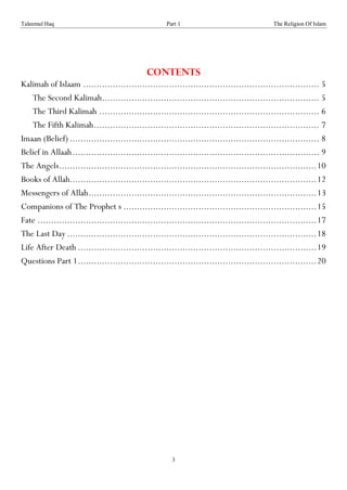 Taleemul Haq                                         Part 1                                 The Religion Of Islam




                                              Contents
Kalimah of Islaam ........................................................................................ 5
    The Second Kalimah................................................................................. 5
    The Third Kalimah .................................................................................. 6
    The Fifth Kalimah .................................................................................... 7
Imaan (Belief) ............................................................................................. 8
Belief in Allaah ............................................................................................ 9
The Angels................................................................................................ 10
Books of Allah............................................................................................ 12
Messengers of Allah ..................................................................................... 13
Companions of The Prophet s ........................................................................ 15
Fate ........................................................................................................ 17
The Last Day ............................................................................................. 18
Life After Death ......................................................................................... 19
Questions Part 1 ......................................................................................... 20




                                                       3
 