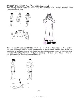 TAKBEER-E-TAHREEMA (To,            say at the beginning).
    After making NIYYAH, lift the two hands up to the earlobes in such a manner that both palms
    face towards the Qibla.




    Then say ALLAHU AKBAR and fold them below the navel. Place the hands in such a way that
    the palm of the right hand is placed over the back of the left hand, with the right thumb and
    little finger gripping the wrist of the left hand and the three middle fingers of the right hand
    kept straight and together. While in Qiyaam (standing posture) the eyes should be fixed to
    the spot where the forehead will rest in Sajdah.




                                                   54 

 
                                         www.islamicbulletin.com
 