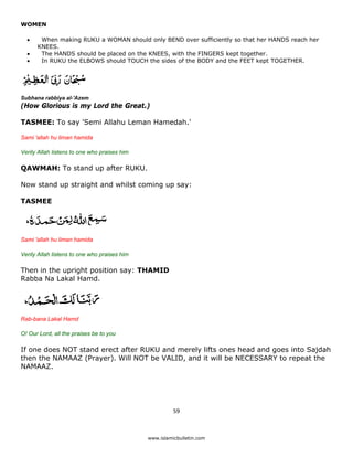 WOMEN

    •    When making RUKU a WOMAN should only BEND over sufficiently so that her HANDS reach her
        KNEES.
    •    The HANDS should be placed on the KNEES, with the FINGERS kept together.
    •    In RUKU the ELBOWS should TOUCH the sides of the BODY and the FEET kept TOGETHER.




Subhana rabbiya al-'Azem
(How Glorious is my Lord the Great.)

TASMEE: To say 'Semi Allahu Leman Hamedah.'

Sami 'allah hu liman hamida

Verily Allah listens to one who praises him

QAWMAH: To stand up after RUKU.

Now stand up straight and whilst coming up say:

TASMEE




Sami 'allah hu liman hamida

Verily Allah listens to one who praises him

Then in the upright position say: THAMID
Rabba Na Lakal Hamd.




Rab-bana Lakal Hamd

O! Our Lord, all the praises be to you

If one does NOT stand erect after RUKU and merely lifts ones head and goes into Sajdah
then the NAMAAZ (Prayer). Will NOT be VALID, and it will be NECESSARY to repeat the
NAMAAZ.




                                                        59 

 
                                              www.islamicbulletin.com
 