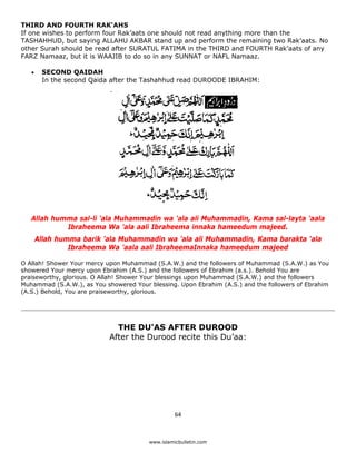 THIRD AND FOURTH RAK'AHS
If one wishes to perform four Rak’aats one should not read anything more than the
TASHAHHUD, but saying ALLAHU AKBAR stand up and perform the remaining two Rak’aats. No
other Surah should be read after SURATUL FATIMA in the THIRD and FOURTH Rak’aats of any
FARZ Namaaz, but it is WAAJIB to do so in any SUNNAT or NAFL Namaaz.

    •    SECOND QAIDAH
         In the second Qaida after the Tashahhud read DUROODE IBRAHIM:




    Allah humma sal-li 'ala Muhammadin wa 'ala ali Muhammadin, Kama sal-layta 'aala
             Ibraheema Wa 'ala aali Ibraheema innaka hameedum majeed.
        Allah humma barik 'ala Muhammadin wa 'ala ali Muhammadin, Kama barakta 'ala
                 Ibraheema Wa 'aala aali IbraheemaInnaka hameedum majeed

O Allah! Shower Your mercy upon Muhammad (S.A.W.) and the followers of Muhammad (S.A.W.) as You
showered Your mercy upon Ebrahim (A.S.) and the followers of Ebrahim (a.s.). Behold You are
praiseworthy, glorious. O Allah! Shower Your blessings upon Muhammad (S.A.W.) and the followers
Muhammad (S.A.W.), as You showered Your blessing. Upon Ebrahim (A.S.) and the followers of Ebrahim
(A.S.) Behold, You are praiseworthy, glorious.




                              THE DU'AS AFTER DUROOD
                            After the Durood recite this Du’aa:




                                                  64 

 
                                        www.islamicbulletin.com
 