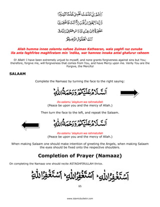 Allah humma innee zalamtu nafsee Zulman Katheeran, wala yaghfi ruz zunuba
    illa anta faghfirlee maghfiratam min 'indika, war hamnee innaka antal ghafurur raheem

      O! Allah! I have been extremely unjust to myself, and none grants forgiveness against sins but You;
    therefore, forgive me, will forgiveness that comes from You, and have Mercy upon me. Verily You are the
                                                Forgive, the Merciful

SALAAM

                      Complete the Namaaz by turning the face to the right saying:




                                     As-salamu 'alaykum wa rahmatullah
                               (Peace be upon you and the mercy of Allah.)

                          Then turn the face to the left, and repeat the Salaam.




                                     As-salamu 'alaykum wa rahmatullah
                               (Peace be upon you and the mercy of Allah.)

    When making Salaam one should make intention of greeting the Angels, when making Salaam
                     the eyes should be fixed onto the respective shoulders.


                        Completion of Prayer (Namaaz)
On completing the Namaaz one should recite ASTAGHFIRULLAH thrice.




                                                       65 

 
                                             www.islamicbulletin.com
 