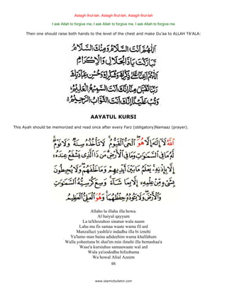 Astagh firul-lah, Astagh firul-lah, Astagh firul-lah

                   I ask Allah to forgive me, I ask Allah to forgive me, I ask Allah to forgive me

      Then one should raise both hands to the level of the chest and make Du’aa to ALLAH TA’ALA:




                                           AAYATUL KURSI
This Ayah should be memorized and read once after every Farz (obligatory)Namaaz (prayer).




                                        Allaho la illaha illa howa.
                                            Al haiyul qayyum
                                    La ta'khozuhoo sinatun wala naum
                                  Lahu ma fis samaa waate wama fil ard
                                 Manzallazi yashfa'o indadhu illa bi iznehi
                             Ya'lamo man baina adideehim wama khalfahum
                           Walla yoheetuna bi shai'im min ilmehi illa bemashaa'a
                                  Wase'a kursiuhus samaawaate wal ard
                                       Wala ya'oododhu hifzohuma
                                          Wa howal Aliul Azeem
                                                         66 

 
                                              www.islamicbulletin.com
 