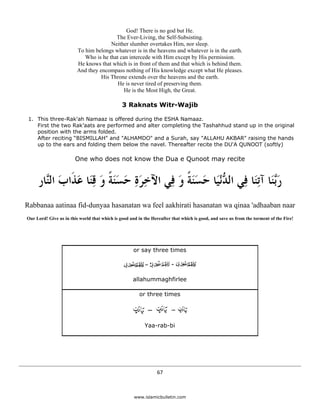 God! There is no god but He.
                                             The Ever-Living, the Self-Subsisting.
                                           Neither slumber overtakes Him, nor sleep.
                             To him belongs whatever is in the heavens and whatever is in the earth.
                                Who is he that can intercede with Him except by His permission.
                             He knows that which is in front of them and that which is behind them.
                             And they encompass nothing of His knowledge except what He pleases.
                                       His Throne extends over the heavens and the earth.
                                              He is never tired of preserving them.
                                                 He is the Most High, the Great.

                                                   3 Raknats Witr-Wajib

     1. This three-Rak'ah Namaaz is offered during the ESHA Namaaz.
        First the two Rak’aats are performed and alter completing the Tashahhud stand up in the original
        position with the arms folded.
        After reciting “BISMILLAH" and "ALHAMDO" and a Surah, say "ALLAHU AKBAR" raising the hands
        up to the ears and folding them below the navel. Thereafter recite the DU'A QUNOOT (softly)

                            One who does not know the Dua e Qunoot may recite


         ‫ﺭﱠﻨَﺎ ﺁﺗِﻨَﺎ ﻓِﻲ ﺍﻟ ﱡْﻧﻴَﺎ ﺣﺴﻨﺔ ﻭ ﻓِﻲ ﺍﻵﺧﺮﺓ ﺣﺴﻨﺔ ﻭ ﻗﻨَﺎ ﻋﺬﹶﺍﺏ ﺍﻟﱠﺎﺭ‬
           ‫ِ َ ِ َ ََ ﹰ َ ِ َ َ ﻨ‬          َ ‫ﺪ َ ََ ﹰ‬                     ‫َﺑ‬
    Rabbanaa aatinaa fid-dunyaa hasanatan wa feel aakhirati hasanatan wa qinaa 'adhaaban naar
    Our Lord! Give us in this world that which is good and in the Hereafter that which is good, and save us from the torment of the Fire!




                                                         or say three times




                                                        allahummaghfirlee

                                                            or three times




                                                              Yaa-rab-bi




                                                                     67 

 
                                                         www.islamicbulletin.com
 