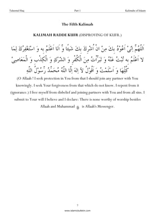 Taleemul Haq                                 Part 1                            Kalimahs of Islaam




                                    The Fifth Kalimah

                KALIMAH RADDE KUFR (DISPROVING OF KUFR.)




      (O Allaah ! I seek protection in You from that I should join any partner with You
     knowingly. I seek Your forgiveness from that which do not know. I repent from it
(ignorance.) I free myself from disbelief and joining partners with You and from all sins. I
    submit to Your will I believe and I declare: There is none worthy of worship besides
                     Allaah and Muhammad              is Allaah's Messenger.




                                               7
                                     www.islamicbulletin.com
 