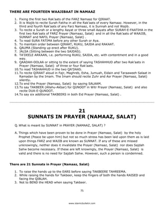 THERE ARE FOURTEEN WAAJIBAAT IN NAMAAZ

    1. Fixing the first two Rak’aats of the FARZ Namaaz for QIRAAT.
    2. It is Wajib to recite Surah Fatiha in all the Rak’aats of every Namaaz. However, in the
       third and fourth Rak’aats of any Farz Namaaz, it is Sunnah and not Wajib.
    3. To recite a Surah or a lengthy Aayat or three small Aayats after SURAH-E-FAATIHA in the
       first two Rak’aats of FARZ Prayer (Namaaz, Salat) and in all the Rak’aats of WAAJIB,
       SUNNAT and NAFIL Prayer (Namaaz, Salat) .
    4. To read SURA FATIMA before any other Surah or Aya.
    5. To maintain order between QIRAAT, RUKU, SAJDA and RAKAAT.
    6. QAUMA (Standing up erect after RUKU).
    7. JALSA (Sitting between the two SAJDAS).
    8. TA'DEELE ARKAAN, i.e. performing RUKU, SAJDA, etc. with contentment and in a good
       way.
    9. QAADAH-OOLAA or sitting to the extent of saying TASHAHHUD after two Rak’aats in
       Prayer (Namaaz, Salat) of three or four Rak’aats.
    10.To read TASHAHHUD in the two QA'DAAS.
    11.To recite QIRAAT aloud in Fajr, Maghreb, Esha, Jumuah, Eidain and Taraaweeh Salaat in
       Ramadan by the Imam. The Imam should recite Zuhr and Asr Prayer (Namaaz, Salat)
       silently.
    12.To end the Prayer (Namaaz, Salat) by saying SALAAM.
    13.To say TAKBEER (Allahu-Akbar) for QUNOOT in Witr Prayer (Namaaz, Salat) and also
       recite DUA-E-QUNOOT.
    14.To say six additional TAKBEERS in both Eid Prayer (Namaaz, Salat) .




                           21
            SUNNATS IN PRAYER (NAMAAZ, SALAT)
    Q. What is meant by SUNNAT in PRAYER (NAMAAZ, SALAT) ?

    A. Things which have been proven to be done in Prayer (Namaaz, Salat) by the holy
       Prophet (Peace be upon him) but not so much stress has been laid upon them as is laid
       upon things FARZ and WAJIB are known as SUNNAT. If any of these are missed
       unknowingly, neither does it invalidate the Prayer (Namaaz, Salat) nor does Sajdah
       Sahw become necessary. If these are left knowingly, the Prayer (Namaaz, Salat) is
       valid and there is no need for Sajdah Sahw. However, such a person is condemned.


There are 21 Sunnats in Prayer (Namaaz, Salat)

    1. To raise the hands up to the EARS before saying TAKBEERE TAHREEMA.
    2. While raising the hands for Takbeer, keep the fingers of both the hands RAISED and
       facing the QIBLAH.
    3. Not to BEND the HEAD when saying Takbeer.

                                                 75 

 
                                       www.islamicbulletin.com
 