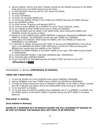 4. Saying Takbeer Tahrimi and other Takbeer ALOUD by the IMAAM according to the NEED,
       while going from one RUKN (posture) to the other.
    5. To fold the RIGHT hand around the LEFT below the NAVEL.
    6. Saying SANAA.
    7. To recite TA'AWWUZ.
    8. To recite the complete BISMILLAH.
    9. To recite only SURAH FATIMA in the THIRD and FOURTH Rak’aats of FARDH Namaaz.
    10.To say AA'MEEN (softly).
    11.To recite Sanaa, Ta'awwuz and Aameen SOFTLY.
    12.To recite as much QIRAAT as is SUNNAT for every Prayer (Namaaz, Salat) .
    13.To say TASBIH at least THREE times each in RUKU and SAJDAH.
    14.To keep the BACK and the HEAD in the SAME LEVEL while holding the KNEES with
       FINGERS of both the hands in RUKU.
    15.Saying by Imam SAMIALLAHU LIMAN HAMIDAH in Qawmah followed by RABBANA LAKAL
       HAMD by Muqtadi. The MUNFARID should say both TASMI and TAHMEED.
    16.While going into SAJDAH, FIRST place the KNEES, then the HANDS and lastly the
       FOREHEAD on the GROUND.
    17.In QA'IDAH or JALSA, placing the LEFT FOOT on the ground HORIZONTALLY and sitting
       upon it and RAISING the RIGHT FOOT VERTICALLY so that the TOES are facing the
       QIBLAH and resting both the HANDS on the THGHTS.
    18.To RAISE the INDEX FINGER of the RIGHT HAND as one says "ASH HADU ALLAH ILAHA"
       in TASHAHHUD.
    19.To recite DUROOD SHARIF in QA'IDAH AKHEERA after TASHAHHUD.
    20.To read DUA after DUROOD SHARIF.
    21.To turn the FACE for SALLAAM towards the RIGHT FIRST and then to the LEFT




Mustahabbaat -e- Namaaz (PREFERABLE IN NAMAAZ)

THERE ARE 5 MUSTAHABS

    1. To pull the PALMS out of the SLEEVES while saying TAKEERE TAHREEMA.
    2. Saying TASBEEH more than THREE times in RUKU and SAJDAH by MUNFARID.
    3. To keep the EYES towards the place of SAJDAH in QIYAAM, at the TOES in RUKU, towards
       the LAP in QA'IDA and JALSA, and at the SHOULDERS while turning for SALAAM.
    4. To try best NOT to COUGH.
    5. To try and keep the MOUTH CLOSED when YAWNING, but if it is OPENED, to COVER it by
       the UPPER portion of the RIGHT HAND in QIYAAM and by the LEFT HAND in all others
       postures.

Makruhaat -e- Namaaz

(Acts disliked in Namaaz)

DOING OF A MAKROOH ACT IN NAMAAZ CAUSES THE FULL BLESSING OF NAMAAZ TO
BE LOST ALTHOUGH THE NAMAAZ WILL NOT HAVE TO BE REPEATED.


                                                76 

 
                                      www.islamicbulletin.com
 