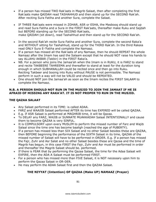 •   If a person has missed TWO Rak’aats in Magrib Salaat, then after completing the first
        Rak’aats make QAIDAH read TASHAHHUD and then stand up for the SECOND Rak’ah.
        After reciting Sura Fatiha and another Sura, complete the Salaat.

    •   IF THREE Rak'aats were missed in ZOHAR, ASR or ESHA, the Masbooq should stand up
        and read Sura Fatiha and a Sura in the FIRST Rak’aats, thereafter make Ruku and Sajdah
        but BEFORE standing up for the SECOND Rak’aats,
        make QAIDAH (sit down), read Tashahhud and then stand up for the SECOND Rak’ah.

    •   In the second Rak’ah recite Sura Fatiha and another Sura, complete the second Raka'a
        and WITHOUT sitting for Tashahhud, stand up for the THIRD Rak’ah. In the third Rakaia
        read ONLY Sura E-'Fatiha and complete the Namaaz.
    •   If a person has missed all the Rak’aats of any Namaaz, then he should REPEAT the whole
        Namaaz after the Imam has said the Salaam except that he should NOT raise his hands to
        say ALLAHU AKBAR (Takbir) in the FIRST Raka’a.
    •   NB. For a person who joins the Jamaa’ah when the Imam is in RUKU, it is FARZ to stand
        and recite TAKBEERE TAHREEMA and thereafter to stand at least for the duration long
        enough in which SUBHANALLAH could be recited once and then go into Ruku.
        Reciting Takbeer and booing into Ruku without PAUSE is not permissible. The Namaaz
        perform in such a way will not be VALID and should be REPEATED.
    •   One should NOT join the Jamaa’ah as soon as the Imam recites the FIRST SALAAM to
        complete the Namaaz.

N.B. A PERSON SHOULD NOT RUN IN THE MUSJID TO JOIN THE JAMAAT IF HE IS
AFRAID OF MISSING ANY RAKA'AT. IT IS NOT PROPER TO RUN IN THE MUSJID.

THE QAZAA SALAAT

    •   Any Salaat performed in its TIME: is called ADAA.
    •   FARZ and WAAJIB Salaat performed AFTER its time has EXPIRED will be called QAZAA.
    •   E.g. If ASR Salaat is performed at MAGHRIB time, it will be Qazaa.
    •   To DELAY any FARZ, WAJIB or SUNNATE MUAKKADAH Salaat INTENTIONALLY and cause
        them to become QAZAA is very SINFUL.
    •   It is COMPULSORY upon every MUSLIM to perform the missed number of Farz and Wajib
        Salaal since the time one has become baaligh (reached the age of PUBERTY).
    •   If a person has missed less than SIX Salaat and no other Salaat besides these are QAZAA,
        then BEFORE beginning the performance of the SIXTH Salaat in its time, QAZAA of the
        missed number of Salaat will have to be performed in ORDER. E.g. If a person has missed
        the Fajr, Zuhr and Asr Salat and no other Salaat besides these are Qazaa and the time of
        Magrib has begun, in this case FIRST the Fajr, Zuhr and Asr must be performed in order
        and thereafter the Magrib Salaat should be. performed.
    •   If there is FEAR that by performing the Qazaa Salaat, the time for the Adaa Salaat will
        EXPIRE, then the ADA A Salaat must be performed FIRST.
    •   For a person who has missed more than FIVE Salaat, it is NOT necessary upon him to
        perform the Qazaa Salaat in OR-DER.
    •   He may perform the ADAA Salaat first and then the QAZAA Salaat.

              THE NIYYAT (Intention) OF QAZAA (Make UP) NAMAAZ (Prayer)


                                                  81 

 
                                        www.islamicbulletin.com
 