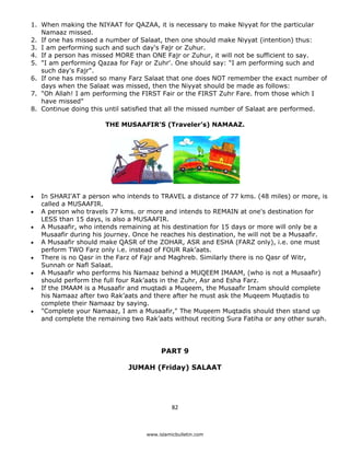 1. When making the NIYAAT for QAZAA, it is necessary to make Niyyat for the particular
       Namaaz missed.
    2. If one has missed a number of Salaat, then one should make Niyyat (intention) thus:
    3. I am performing such and such day's Fajr or Zuhur.
    4. If a person has missed MORE than ONE Fajr or Zuhur, it will not be sufficient to say.
    5. "I am performing Qazaa for Fajr or Zuhr'. One should say: “I am performing such and
       such day's Fajr".
    6. If one has missed so many Farz Salaat that one does NOT remember the exact number of
       days when the Salaat was missed, then the Niyyat should be made as follows:
    7. "Oh Allah! I am performing the FIRST Fair or the FIRST Zuhr Fare. from those which I
       have missed"
    8. Continue doing this until satisfied that all the missed number of Salaat are performed.

                           THE MUSAAFIR'S (Traveler’s) NAMAAZ.




    •   In SHARI'AT a person who intends to TRAVEL a distance of 77 kms. (48 miles) or more, is
        called a MUSAAFIR.
    •   A person who travels 77 kms. or more and intends to REMAIN at one's destination for
        LESS than 15 days, is also a MUSAAFIR.
    •   A Musaafir, who intends remaining at his destination for 15 days or more will only be a
        Musaafir during his journey. Once he reaches his destination, he will not be a Musaafir.
    •   A Musaafir should make QASR of the ZOHAR, ASR and ESHA (FARZ only), i.e. one must
        perform TWO Farz only i.e. instead of FOUR Rak’aats.
    •   There is no Qasr in the Farz of Fajr and Maghreb. Similarly there is no Qasr of Witr,
        Sunnah or Nafl Salaat.
    •   A Musaafir who performs his Namaaz behind a MUQEEM IMAAM, (who is not a Musaafir)
        should perform the full four Rak’aats in the Zuhr, Asr and Esha Farz.
    •   If the IMAAM is a Musaafir and muqtadi a Muqeem, the Musaafir Imam should complete
        his Namaaz after two Rak’aats and there after he must ask the Muqeem Muqtadis to
        complete their Namaaz by saying.
    •   "Complete your Namaaz, I am a Musaafir," The Muqeem Muqtadis should then stand up
        and complete the remaining two Rak’aats without reciting Sura Fatiha or any other surah.




                                             PART 9

                                  JUMAH (Friday) SALAAT




                                                  82 

 
                                        www.islamicbulletin.com
 