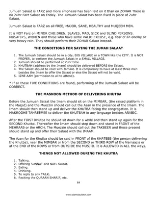 Jumuah Salaat is FARZ and more emphasis has been laid on it than on ZOHAR There is
no Zuhr Farz Salaat on Friday. The Jumuah Salaat has been fixed in place of Zuhr
Salaat.

Jumuah Salaat is FARZ on all FREE, MAJOR, SANE, HEALTHY and MUQEEM MEN.

It is NOT Farz on MINOR CHII.DREN, SLAVES, MAD, SICK and BLIND PERSONS.
MUSAFIRS, WOMEN and those who have some VALID EXCUSE, e.g. fear of an enemy or
very heavy rain. They should perform their ZOHAR Salaat instead.

                   THE CONDITIONS FOR SAYING THE JUMAH SALAAT

    1. The Jumuah Salaat should be in a city, BIG VILLAGE or a TOWN like the CITY. It is NOT
       PROPER, to perform the Jumuah Salaat in a SMALL VILLAGE.
    2. Jumuah should be performed at Zuhr time.
    3. KHUTBAH (address by the Imam) should be delivered BEFORE the Salaat.
    4. The Salaat should be read with Jamaat. It is compulsory to have at least three men
       besides the Imam to offer the Salaat or else the Salaat will not be valid.
    5. IZNE AAM (permission to all to attend).

* If all these FIVE CONDITIONS are found, performing of the Jumuah Salaat will be
CORRECT.

                    THE MASNOON METHOD OF DELIVERING KHUTBA

Before the Jumuah Salaat the Imam should sit on the MIMBAR, (the raised platform in
the Masjid) and the Muezzin should call out the Azan in the presence of the Imam. The
Imam should then stand up and deliver the KHUTBA facing the congregation. It is
MAKROOHE TAHREEMEE to deliver the KHUTBAH in any language besides ARABIC.

After the FIRST Khutba he should sit down for a while and then stand up again for the
SECOND Khutba. Thereafter the Imam should step down and stand in FRONT of the
MEHRAAB or the ARCH. The Muezzin should call out the TAKBEER and those present
should stand up and offer their Salaat with the IMAAM.

The Azan for the Khutba should be said in FRONT of the KHATEEB (the person delivering
the Khutba), near the MIMBAR or from the SECOND or THIRD ROW of the Namaazis or
at the END of the ROWS or from OUTSIDE the MUSJID. It is ALLOWED in ALI. the ways.

                      THINGS NOT ALLOWED DURING THE KHUTBA

    1.   Talking.
    2.   Offering SUNNAT and NAFL Salaat.
    3.   Eating.
    4.   Drinking.
    5.   To reply to any TAI.K.
    6.   Reciting the QURAAN SHARIF, etc.
                                                 84 

 
                                       www.islamicbulletin.com
 