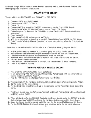 All those things which DISTURB the Khutba become MAKROOH from the minute the
Imam prepares to deliver the Khutba.

                                    SALAAT OF THE EIDAIN

Things which are MUSTAHAB and SUNNAT on EID DAYS:

    1. To take a BATH and do MISWAAK.
    2. To put on one's BEST CLOTHES.
    3. To use ITR.
    4. To take DATES or any other SWEETS before going for the EIDUL FITR Salaat.
    5. To give SADAQATUL FITR BEFORE going for the EIDUI, FITR Salaat.
    6. To perform the Eid Salaat at the EID GAAH (a place fixed for EID Salaat outside the
       population).
    7. To go by FOOT.
    8. To go by ONE ROUTE and return by ANOTHER.
    9. NOT to perform NAFL at HOME or at the EID GAAH BEFORE and AFTER the EID Salaat.
    10.To EAT the MEAT of QURBAANI (sacrifice) of one's own offering, after the EIDUL ADHAA
       Salaat.

* On EIDUL FITR one should say TAKBIR in a LOW voice while going for Salaat.

    •    It is MUSTAHAB to say TAKBIR ALOUD while going for EIDUL ADHAA Salaat.
    •    Both the Eid Salaat are WAAJIB upon all those on whom the JUM'AH Salaat is FARZ.
    •    The conditions for Eid Salaat are the same as those for Jumuah.
    •    However, KHUTBA is NOT Fare for EID nor is it Farz to be said BEFORE the Salaat.
    •    KHUTBA after Salaat is SUNNAT.
    •    There are TWO Rak'aats in each of the TWO Eid Salaat with SIX extra TAKBIRS.
    •    There is NO Azan or Iqaama.

                             HOW TO PERFORM THE EID SALAAT

    •    First of all the NIYYAT should be made as follows:
    •    "I am performing TWO Rak’aats Eidul Fitr (or Eidul Adha) Wajib with six extra Takbeer
         behind this Imam, (Allahu Akbar)".
    •    Fold the HANDS after the Takbeer Tahrimi and read THANA.

    1. Then raising both the hands up to the EARS bring them down after saying Allahu Akbar.
    2. Do the same for the second time.
    3. For the third time raise the hands up to the ears and saying Takbir fold them below the
       navel.

    •    The Imam should read the Ta'awwuz, Tasmiah and Surah Fatiha along with another Surat
         and then go into RUKU.

    1. When all stand up for the SECOND Rak’aats, the Imam should recite the QIRAAT and after
       that all should say TAKBEER and raise the hands up to the ears and let them down.
    2. Again the hands should be raised up to the ears for the second Takbeer and let down.
    3. For the THIRD Takbeer the hands should also be raised up to the ears and let down.
                                               85 

 
                                         www.islamicbulletin.com
 