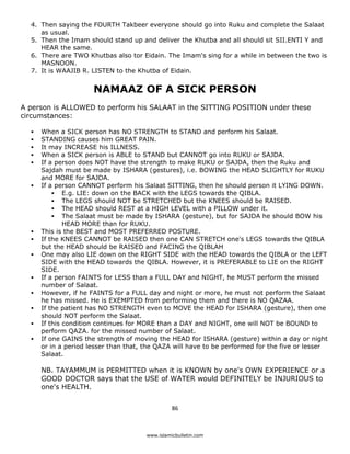 4. Then saying the FOURTH Takbeer everyone should go into Ruku and complete the Salaat
       as usual.
    5. Then the Imam should stand up and deliver the Khutba and all should sit SII.ENTI Y and
       HEAR the same.
    6. There are TWO Khutbas also tor Eidain. The Imam's sing for a while in between the two is
       MASNOON.
    7. It is WAAJIB R. LISTEN to the Khutba of Eidain.


                       NAMAAZ OF A SICK PERSON
A person is ALLOWED to perform his SALAAT in the SITTING POSITION under these
circumstances:

       When a SICK person has NO STRENGTH to STAND and perform his Salaat.
       STANDING causes him GREAT PAIN.
       It may INCREASE his ILLNESS.
       When a SICK person is ABLE to STAND but CANNOT go into RUKU or SAJDA.
       If a person does NOT have the strength to make RUKU or SAJDA, then the Ruku and
       Sajdah must be made by ISHARA (gestures), i.e. BOWING the HEAD SLIGHTLY for RUKU
       and MORE for SAJDA.
       If a person CANNOT perform his Salaat SITTING, then he should person it LYING DOWN.
               E.g. LIE: down on the BACK with the LEGS towards the QIBLA.
               The LEGS should NOT be STRETCHED but the KNEES should be RAISED.
               The HEAD should REST at a HIGH LEVEL with a PILLOW under it.
               The Salaat must be made by ISHARA (gesture), but for SAJDA he should BOW his
               HEAD MORE than for RUKU.
       This is the BEST and MOST PREFERRED POSTURE.
       If the KNEES CANNOT be RAISED then one CAN STRETCH one's LEGS towards the QIBLA
       but the HEAD should be RAISED and FACING the QIBLAH
       One may also LIE down on the RIGHT SIDE with the HEAD towards the QIBLA or the LEFT
       SIDE with the HEAD towards the QIBLA. However, it is PREFERABLE to LIE on the RIGHT
       SIDE.
       If a person FAINTS for LESS than a FULL DAY and NIGHT, he MUST perform the missed
       number of Salaat.
       However, if he FAINTS for a FULL day and night or more, he must not perform the Salaat
       he has missed. He is EXEMPTED from performing them and there is NO QAZAA.
       If the patient has NO STRENGTH even to MOVE the HEAD for ISHARA (gesture), then one
       should NOT perform the Salaat.
       If this condition continues for MORE than a DAY and NIGHT, one will NOT be BOUND to
       perform QAZA. for the missed number of Salaat.
       If one GAINS the strength of moving the HEAD for ISHARA (gesture) within a day or night
       or in a period lesser than that, the QAZA will have to be performed for the five or lesser
       Salaat.

       NB. TAYAMMUM is PERMITTED when it is KNOWN by one's OWN EXPERIENCE or a
       GOOD DOCTOR says that the USE of WATER would DEFINITELY be INJURIOUS to
       one's HEALTH.


                                                  86 

 
                                        www.islamicbulletin.com
 