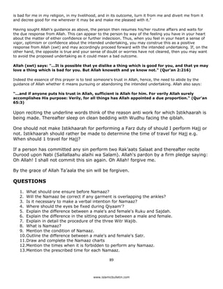 is bad for me in my religion, in my livelihood, and in its outcome, turn it from me and divert me from it
and decree good for me wherever it may be and make me pleased with it."

Having sought Allah's guidance as above, the person then resumes his/her routine affairs and waits for
the due response from Allah. This can appear to the person by way of the feeling you have in your heart
about the matter of either confidence or further indecision. Thus, when you feel in your heart a sense of
vigor, optimism or confidence about the intended undertaking, you may construe this as a positive
response from Allah (swt) and may accordingly proceed forward with the intended undertaking. If, on the
other hand, the opposite is true and your sense of doubt or worries have not cleared, then you may want
to avoid the proposed undertaking as it could mean a bad outcome.

Allah (swt) says: "...It is possible that ye dislike a thing which is good for you, and that ye may
love a thing which is bad for you. But Allah knoweth and ye know not." (Qur'an 2:216)

Indeed the essence of this prayer is to test someone's trust in Allah, hence, the need to abide by the
guidance of Allah whether it means pursuing or abandoning the intended undertaking. Allah also says:

"...and if anyone puts his trust in Allah, sufficient is Allah for him. For verily Allah surely
accomplishes His purpose: Verily, for all things has Allah appointed a due proportion." (Qur'an
65:3)

Upon reciting the underline words think of the reason anti work for which Istikhaarah is
being made. Thereafter sleep on clean bedding with Wudhu facing the qiblah.

One should not make Istikhaarah for performing a Farz duty of should I perform Hajj or
not. Istikhaarah should rather be made to determine the time of travel for Hajj e.g.
When should 1 travel for Hajj?

If a person has committed any sin perform two Rak’aats Salaat and thereafter recite
Durood upon Nabi (Sallallaahu alaihi wa Salam). Allah's pardon by a firm pledge saying:
Oh Allah! I shall not commit this sin again. Oh Allah! forgive me.

By the grace of Allah Ta’aala the sin will be forgiven.

QUESTIONS

    1. What should one ensure before Namaaz?
    2. Will the Namaaz be correct if any garment is overlapping the ankles?
    3. Is it necessary to make a verbal intention for Namaaz?
    4. Where should the eyes be fixed during Qiyaam'?
    5. Explain the difference between a male's and female's Ruku and Sajdah.
    6. Explain the difference in the sitting posture between a male and female.
    7. Explain in detail the procedure of the three Witr Wajib.
    8. What is Namaaz?
    9. Mention the condition of Namaaz.
    10.Outline the difference between a male's and female's Satr.
    11.Draw and complete the Namaaz charts
    12.Mention the times when it is forbidden to perform any Namaaz.
    13.Mention the prescribed time for each Namaaz.

                                                      89 

 
                                            www.islamicbulletin.com
 