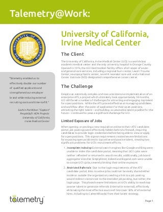 Page 1
Talemetry@Work:
University of California,
Irvine Medical Center
The Client
The University of California, Irvine Medical Center (UCI) is a world-class
academic medical center and the only university hospital in Orange County.
and general-care services, including a regional burn center, Level I Trauma
Center, neuropsychiatric center, Level III neonatal care unit and a National
Cancer Institute (NCI)-designated comprehensive cancer center.
The Challenge
Despite an extremely complex and resource intensive implementation of an
enterprise ATS, a project which ultimately took approximately 18 months,
UCI still faced a number of challenges for attracting and engaging top talent
attracting the right talent – and building a sustainable talent pipeline for the
Limited Exposure of Jobs
When opening or posting a new requisition online to their ATS’ candidate
candidates to provide login credentials before being able to view or apply
for open positions. This sign-on requirement created severe limitations
for exposing open positions to top active and passive talent, creating two
1. Incomplete Indexing: External search engines like Google and Bing were
unable to index the candidate portal, meaning that UCI’s jobs were
aggregator sites like SimplyHired, Indeed and Beyond.com were unable
to scrape UCI’s jobs, severely limiting their online exposure.
2. Restricted Referrals: Due to the login requirements of the ATS’
candidate portal, links to active jobs could not be easily shared either
would redirect visitors not to the intended job posting, but rather, the
login page. This placed severe limitations on UCI’s ability to reach top
hires, including to CareerXRoads) from their talent strategy.
“Talemetry enabled us to
strengthened our employer
brand while reducing external
Sachin Parthiban “Captain”
PeopleSoft HCM Projects
University of California,
Irvine Medical Center
 