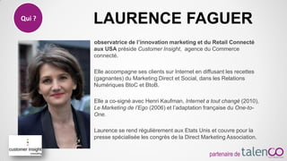 observatrice de l’innovation marketing et du Retail Connecté
aux USA préside Customer Insight, agence du Commerce
connecté.
Elle accompagne ses clients sur Internet en diffusant les recettes
(gagnantes) du Marketing Direct et Social, dans les Relations
Numériques BtoC et BtoB.
Elle a co-signé avec Henri Kaufman, Internet a tout changé (2010),
Le Marketing de l’Ego (2006) et l’adaptation française du One-to-
One.
Laurence se rend régulièrement aux Etats Unis et couvre pour la
presse spécialisée les congrès de la Direct Marketing Association.
Qui ? LAURENCE FAGUER
partenaire de
 
