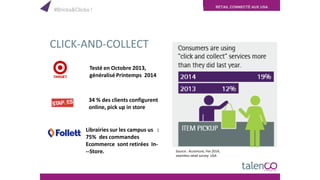 RETAIL CONNECTÉ AUX USA
CLICK-AND-COLLECT
Testé en Octobre 2013,
généralisé Printemps 2014
34 % des clients configurent
online, pick up in store
Librairies sur les campus us :
75% des commandes
Ecommerce sont retirées In-
­­Store. Source : Accenture, Fev 2014,
seamless retail survey USA
#Bricks&Clicks !
 