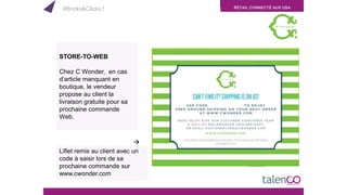RETAIL CONNECTÉ AUX USA
STORE-TO-WEB
Chez C Wonder, en cas
d’article manquant en
boutique, le vendeur
propose au client la
livraison gratuite pour sa
prochaine commande
Web.
Liflet remis au client avec un
code à saisir lors de sa
prochaine commande sur
www.cwonder.com

#Bricks&Clicks !
 