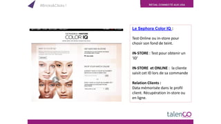 RETAIL CONNECTÉ AUX USA
Le Sephora Color IQ :
Test Online ou in-store pour
chosir son fond de teint.
IN-STORE : Test pour obtenir un
‘ID’
IN-STORE et ONLINE : la cliente
saisit cet ID lors de sa commande
Relation Clients :
Data mémorisée dans le profil
client. Récupération in-store ou
en ligne.
#Bricks&Clicks !
 