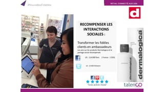 RETAIL CONNECTÉ AUX USA
RECOMPENSER LES
INTERACTIONS
SOCIALES :
Transformer les fidèles
clients en ambassadeurs
Les avis sur les produits Dermalogica et le
partage social récompensés
US : 114 000 fans ( France : 1 033)
. US : 23 600 followers
#NouvellesFidélités
 
