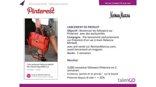 RETAIL CONNECTÉ AUX USA
LANCEMENT DE PRODUIT
Objectif : Remercier les followers sur
Pinterest avec des exclusivités
Campagne : Pré-lancement exclusivement
sur Pinterest d’un sac à main Rebecca
Minkoff,
avec pré-vente sur NeimanMarcus.com,
avant lancement en magasin
Durée : 2 semaines
Résultat:
3,000 nouveaux followers Pinterest en 2
semaines
Contenus ‘pinnés et re-pinnés ‘ sur le board
Pinterest depuis le site = + 32%
#Social-to-Web #Social-to-Store
 