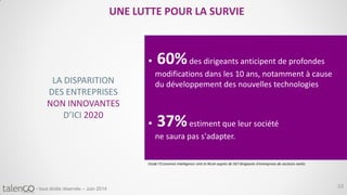 53- tous droits réservés – Juin 2014
UNE LUTTE POUR LA SURVIE
LA DISPARITION
DES ENTREPRISES
NON INNOVANTES
D’ICI 2020
 60%des dirigeants anticipent de profondes
modifications dans les 10 ans, notamment à cause
du développement des nouvelles technologies
 37%estiment que leur société
ne saura pas s'adapter.
Etude l’Economist Intelligence Unit et Ricoh auprès de 567 dirigeants d’entreprises de secteurs variés
 